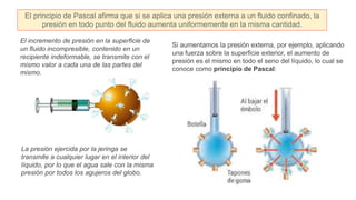 El incremento de presión en la superficie de
un fluido incompresible, contenido en un
recipiente indeformable, se transmite con el
mismo valor a cada una de las partes del
mismo.
La presión ejercida por la jeringa se
transmite a cualquier lugar en el interior del
líquido, por lo que el agua sale con la misma
presión por todos los agujeros del globo.
Si aumentamos la presión externa, por ejemplo, aplicando
una fuerza sobre la superficie exterior, el aumento de
presión es el mismo en todo el seno del líquido, lo cual se
conoce como principio de Pascal:
El principio de Pascal afirma que si se aplica una presión externa a un fluido confinado, la
presión en todo punto del fluido aumenta uniformemente en la misma cantidad.
 