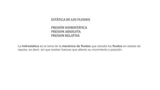 ESTÁTICA DE LOS FLUIDOS
PRESIÓN HIDROSTÁTICA
PRESION ABSOLUTA
PRESION RELATIVA
La hidrostática es la rama de la mecánica de fluidos que estudia los fluidos en estado de
reposo; es decir, sin que existan fuerzas que alteren su movimiento o posición.
 