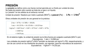 PRESIÓN
La presión se define como una fuerza normal ejercida por un fluido por unidad de área.
Se habla de presión sólo cuando se trata de un gas o un líquido.
La “presión” en los sólidos es el esfuerzo normal.
Unidad de presión: Newtons por metro cuadrado (N/m2
), o pascal (Pa) : 1 Pa = 1 Nm2
Otras unidades de presión de uso general en la práctica:
En el sistema inglés, la unidad de presión es la libra-fuerza por pulgada cuadrada (lbf/in2
o psi)
Equivalencia: 1 atm = 14.696 psi.
Las unidades de presión kgf/cm2
y lbf/in2
también se denotan por kg/cm2 y PSI, respectivamente, y
son de uso común en los medidores de presión, por ejemplo, para los neumáticos de automóvil.
Equivalencia: 1 kgf/cm2
= 14.233 psi.
 