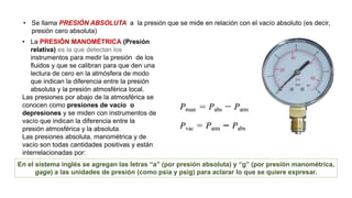 • Se llama PRESIÓN ABSOLUTA a la presión que se mide en relación con el vacío absoluto (es decir,
presión cero absoluta)
En el sistema inglés se agregan las letras “a” (por presión absoluta) y “g” (por presión manométrica,
gage) a las unidades de presión (como psia y psig) para aclarar lo que se quiere expresar.
• La PRESIÓN MANOMÉTRICA (Presión
relativa) es la que detectan los
instrumentos para medir la presión de los
fluidos y que se calibran para que den una
lectura de cero en la atmósfera de modo
que indican la diferencia entre la presión
absoluta y la presión atmosférica local.
Las presiones por abajo de la atmosférica se
conocen como presiones de vacío o
depresiones y se miden con instrumentos de
vacío que indican la diferencia entre la
presión atmosférica y la absoluta.
Las presiones absoluta, manométrica y de
vacío son todas cantidades positivas y están
interrelacionadas por:
 