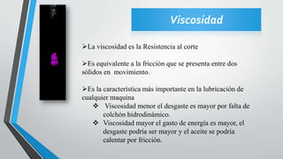 Viscosidad
La viscosidad es la Resistencia al corte
Es equivalente a la fricción que se presenta entre dos
sólidos en movimiento.
Es la característica más importante en la lubricación de
cualquier maquina
 Viscosidad menor el desgaste es mayor por falta de
colchón hidrodinámico.
 Viscosidad mayor el gasto de energía es mayor, el
desgaste podría ser mayor y el aceite se podría
calentar por fricción.
 