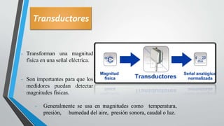 Transductores
- Transforman una magnitud
física en una señal eléctrica.
- Son importantes para que los
medidores puedan detectar
magnitudes físicas.
- Generalmente se usa en magnitudes como temperatura,
presión, humedad del aire, presión sonora, caudal o luz.
 