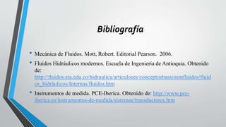 Bibliografía
• Mecánica de Fluidos. Mott, Robert. Editorial Pearson. 2006.
• Fluidos Hidráulicos modernos. Escuela de Ingeniería de Antioquia. Obtenido
de:
http://fluidos.eia.edu.co/hidraulica/articuloses/conceptosbasicosmfluidos/fluid
os_hidráulicos/Internas/fluidos.htm
• Instrumentos de medida. PCE-Iberica. Obtenido de: http://www.pce-
iberica.es/instrumentos-de-medida/sistemas/transductores.htm
 