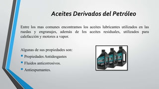 Aceites Derivados del Petróleo
Entre los mas comunes encontramos los aceites lubricantes utilizados en las
ruedas y engranajes, además de los aceites residuales, utilizados para
calefacción y motores a vapor.
Algunas de sus propiedades son:
 Propiedades Antidesgastes
 Fluidos anticorrosivos.
 Antiespumantes.
 