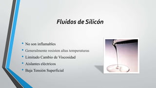 Fluidos de Silicón
• No son inflamables
• Generalmente resisten altas temperaturas
• Limitado Cambio de Viscosidad
• Aislantes eléctricos
• Baja Tensión Superficial
 