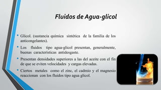 Fluidos de Agua-glicol
• Glicol. (sustancia química sintética de la familia de los
anticongelantes).
• Los fluidos tipo agua-glicol presentan, generalmente,
buenas características antidesgaste.
• Presentan densidades superiores a las del aceite con el fin
de que se eviten velocidades y cargas elevadas.
• Ciertos metales como el zinc, el cadmio y el magnesio
reaccionan con los fluidos tipo agua glicol.
 