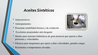 Aceites Sintéticos
• Anticorrosivos
• Antiespumantes
• Presentan estabilidad térmica y de oxidación
• Excelentes propiedades anti-desgaste
• Ideales para sistemas hidráulicos de gran potencia que operan a altas
presiones y velocidades.
• Eficaces para maquinaria que opere a altas velocidades, grandes cargas.
• Resistentes a temperaturas elevadas
 