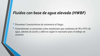 Fluidos con base de agua elevada (HWBF)
• Presentan Características de resistencia al fuego.
• Generalmente se presentan como emulsiones que contienen de 90 a 95% de
agua, además de aceite y aditivos según lo necesario para el trabajo en
cuestión.
 