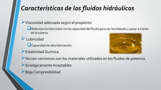 Características de los fluidos hidráulicos
Viscosidad adecuada según el propósito
Relaciona la lubricidad con la capacidad del fluido para ser bombeado y pasar a través
de la tubería.
Lubricidad
Capacidad de alta lubricación.
Estabilidad Química
No son corrosivos con los materiales utilizados en los fluidos de potencia.
Ecológicamente Aceptables
Baja Compresibilidad
 