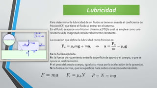 Lubricidad
Para determinar la lubricidad de un fluido se tiene en cuenta el coeficiente de
friccion [CF] que tiene el fluido al entrar en el sistema.
En el fluido se ejerce una friccion dinamica [FD] la cual se emplea como una
resistencia de magnitud considerablemente constante.
La ecuacion que define la lubricidad como friccion es:
Fa: la fuerza aplicada.
Fr: la fuerza de rozamiento entre la superficie de apoyo y el cuerpo, y que se
opone al deslizamiento.
P: el peso del propio cuerpo, igual a su masa por la aceleración de la gravedad.
N: la fuerza normal, que la superficie hace sobre el cuerpo sosteniéndolo.
 