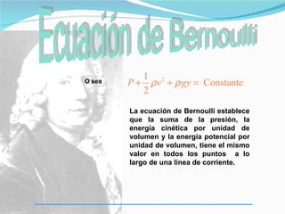 1 2
O sea   P + ρ v + ρ gy = Constante
           2

        La ecuación de Bernoulli establece
        que la suma de la presión, la
        energía cinética por unidad de
        volumen y la energía potencial por
        unidad de volumen, tiene el mismo
        valor en todos los puntos a lo
        largo de una línea de corriente.
 