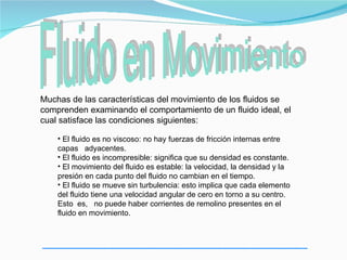 Muchas de las características del movimiento de los fluidos se
comprenden examinando el comportamiento de un fluido ideal, el
cual satisface las condiciones siguientes:

    • El fluido es no viscoso: no hay fuerzas de fricción internas entre
    capas adyacentes.
    • El fluido es incompresible: significa que su densidad es constante.
    • El movimiento del fluido es estable: la velocidad, la densidad y la
    presión en cada punto del fluido no cambian en el tiempo.
    • El fluido se mueve sin turbulencia: esto implica que cada elemento
    del fluido tiene una velocidad angular de cero en torno a su centro.
    Esto es, no puede haber corrientes de remolino presentes en el
    fluido en movimiento.
 