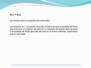 A1v1 = A2v2

Se conoce como la ecuación de continuidad.


La condición Av = constante, equivale al hecho de que la cantidad de fluido
que entra por un extremo del tubo en un intervalo de tiempo dado es igual
a la cantidad de fluido que sale del tubo en el mismo intervalo, suponiendo
que no hay fugas.
 