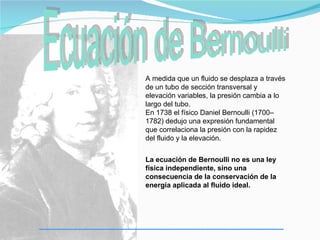 A medida que un fluido se desplaza a través
de un tubo de sección transversal y
elevación variables, la presión cambia a lo
largo del tubo.
En 1738 el físico Daniel Bernoulli (1700–
1782) dedujo una expresión fundamental
que correlaciona la presión con la rapidez
del fluido y la elevación.


La ecuación de Bernoulli no es una ley
física independiente, sino una
consecuencia de la conservación de la
energía aplicada al fluido ideal.
 