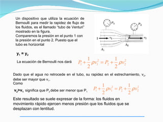 Un dispositivo que utiliza la ecuación de
 Bernoulli para medir la rapidez de flujo de
 los fluidos, es el llamado “tubo de Venturi”
 mostrado en la figura.
 Comparemos la presión en el punto 1 con
 la presión en el punto 2. Puesto que el
 tubo es horizontal

  y1 = y2
                                            1 2         1 2
  La ecuación de Bernoulli nos dará      P + ρ v1 = P2 + ρ v2
                                          1
                                            2           2
Dado que el agua no retrocede en el tubo, su rapidez en el estrechamiento, v2,
debe ser mayor que v1.
Como
                                                   1            1 2
v2>v1 significa que P2 debe ser menor que P1    P + ρ v12 = P2 + ρ v2
                                                 1
                                                   2            2
Este resultado se suele expresar de la forma: los fluidos en
movimiento rápido ejercen menos presión que los fluidos que se
desplazan con lentitud.
 
