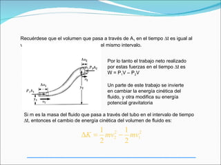 Recuérdese que el volumen que pasa a través de A1 en el tiempo ∆t es igual al
volumen que pasa a través de A2 en el mismo intervalo.


                                       Por lo tanto el trabajo neto realizado
                                       por estas fuerzas en el tiempo ∆t es
                                       W = P1V – P2V

                                       Un parte de este trabajo se invierte
                                       en cambiar la energía cinética del
                                       fluido, y otra modifica su energía
                                       potencial gravitatoria

 Si m es la masa del fluido que pasa a través del tubo en el intervalo de tiempo
 ∆t, entonces el cambio de energía cinética del volumen de fluido es:

                               1 2 1 2
                           ∆K = mv2 − mv1
                               2     2
 