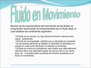 Muchas de las características del movimiento de los fluidos se
comprenden examinando el comportamiento de un fluido ideal, el
cual satisface las condiciones siguientes:

    • El fluido es no viscoso: no hay fuerzas de fricción internas entre
    capas adyacentes.
    • El fluido es incompresible: significa que su densidad es constante.
    • El movimiento del fluido es estable: la velocidad, la densidad y la
    presión en cada punto del fluido no cambian en el tiempo.
    • El fluido se mueve sin turbulencia: esto implica que cada elemento
    del fluido tiene una velocidad angular de cero en torno a su centro.
    Esto es, no puede haber corrientes de remolino presentes en el
    fluido en movimiento.
 