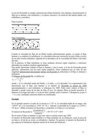 La ley de Poiseuille se cumple solamente para flujos laminares. Sin embargo, frecuentemente el
flujo no es laminar, sino turbulento, y se parece entonces a la estela de una lancha rápida, con
torbellinos y remolinos.
Flujo Laminar
Flujo Turbulento
Cuando la velocidad de flujo de un fluido resulta suficientemente grande, se rompe el flujo
laminar y se establece la turbulencia. La velocidad crítica por encima de la cual el flujo a través
de un tubo resulta turbulento, depende de la densidad y de la viscosidad del fluido y del radio
del tubo.
En la práctica, el flujo turbulento se trata mediante diversas reglas empíricas y relaciones
obtenidas tras muchos estudios experimentales.
Para poder determinar cuándo el flujo es laminar y, por lo tanto, si la ley de Poiseuille puede
aplicarse, utilizaremos una de estas reglas empíricas. Éstas establecen que el valor de una
magnitud adimensional denominada número de Reynolds NR determina si el flujo es laminar o
turbulento.
El Número de Reynolds NR, se define así:
N
r v
R =
⋅ ⋅ ⋅2 ρ
η
donde v es la velocidad media del fluido, r el radio, y ρ la densidad. Los experimentos han
demostrado que el flujo será laminar si el número de Reynolds es menor de 2000
aproximadamente y será turbulento si sobrepasa los 3000. Entre estos valores el flujo es
inestable y puede variar de un tipo de flujo al otro. En algunos libros se puede encontrar el
diámetro d en lugar del radio r y se ha de tener cuidado, pues el número 2 desaparece ya que d
= 2.
r, y las cantidades anteriores deben ser modificadas.
Ejemplo
En el ejemplo anterior el radio de la arteria es 4 10-3
m, la velocidad media de la sangre vale
1.9910-2
m/s y la viscosidad es 2.084 10-3
Pa s. Además, la densidad de la sangre es 1.0595 x
103
kg m-3
. Hallar el número de Reynolds y comprobar si el flujo es o no laminar.
El número de Reynolds es
2 1059510
2 08410
3
3
( . )
. −
.
1.99 10-2.
4 10-3
=80.9
Por lo tanto el flujo es laminar, ya que este valor es mucho menor que 2000.
El número de Reynolds indica también si el flujo alrededor de un obstáculo, como la proa de
un barco o el ala de un avión, es turbulento o laminar. En general, el número de Reynolds al
que aparece la turbulencia depende mucho de la forma del obstáculo.
23
23
 
