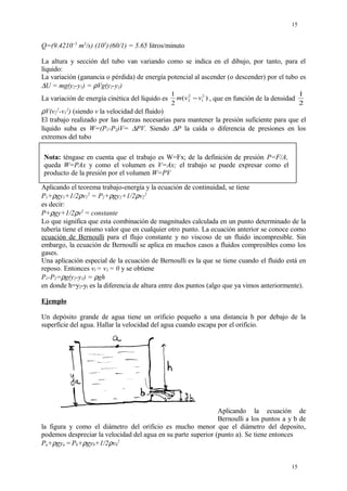 Q=(9.4210~5
m3
/s) (103
).
(60/1) = 5.65 litros/minuto
La altura y sección del tubo van variando como se indica en el dibujo, por tanto, para el
líquido:
La variación (ganancia o pérdida) de energía potencial al ascender (o descender) por el tubo es
∆U = mg(y2-y1) = ρVg(y2-y1)
La variación de energía cinética del líquido es )(
2
1 2
1
2
2 vvm − , que en función de la densidad
2
1
ρV(v2
2
-v1
2
) (siendo v la velocidad del fluido)
El trabajo realizado por las fuerzas necesarias para mantener la presión suficiente para que el
líquido suba es W=(P1-P2)V= ∆PV. Siendo ∆P la caída o diferencia de presiones en los
extremos del tubo
Aplicando el teorema trabajo-energía y la ecuación de continuidad, se tiene
P1+ρgy1+1/2ρv1
2
= P2+ρgy2+1/2ρv2
2
es decir:
P+ρgy+1/2ρv2
= constante
Lo que significa que esta combinación de magnitudes calculada en un punto determinado de la
tubería tiene el mismo valor que en cualquier otro punto. La ecuación anterior se conoce como
ecuación de Bernoulli para el flujo constante y no viscoso de un fluido incompresible. Sin
embargo, la ecuación de Bernoulli se aplica en muchos casos a fluidos compresibles como los
gases.
Una aplicación especial de la ecuación de Bernoulli es la que se tiene cuando el fluido está en
reposo. Entonces vl = v2 = 0 y se obtiene
P1-P2=ρg(y2-y1) = ρgh
en donde h=y2-yl es la diferencia de altura entre dos puntos (algo que ya vimos anteriormente).
Ejemplo
Un depósito grande de agua tiene un orificio pequeño a una distancia h por debajo de la
superficie del agua. Hallar la velocidad del agua cuando escapa por el orificio.
Aplicando la ecuación de
Bernoulli a los puntos a y b de
la figura y como el diámetro del orificio es mucho menor que el diámetro del deposito,
podemos despreciar la velocidad del agua en su parte superior (punto a). Se tiene entonces
Pa+ρgya =Pb+ρgyb+1/2ρvb
2
15
15
Nota: téngase en cuenta que el trabajo es W=Fx; de la definición de presión P=F/A,
queda W=PAx y como el volumen es V=Ax; el trabajo se puede expresar como el
producto de la presión por el volumen W=PV
 