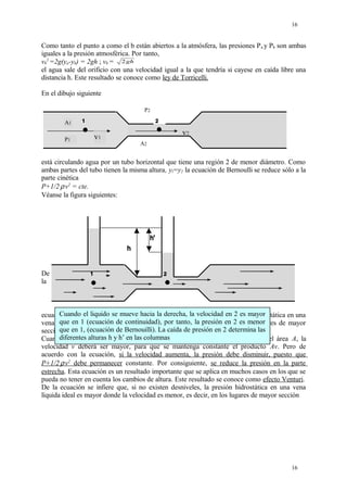 Como tanto el punto a como el b están abiertos a la atmósfera, las presiones Pa y Pb son ambas
iguales a la presión atmosférica. Por tanto,
vb
2
=2g(ya-yb) = 2gh ; vb = 2gh
el agua sale del orificio con una velocidad igual a la que tendría si cayese en caída libre una
distancia h. Este resultado se conoce como ley de Torricelli.
En el dibujo siguiente
P2
A2
P1
A1
v1
v2
está circulando agua por un tubo horizontal que tiene una región 2 de menor diámetro. Como
ambas partes del tubo tienen la misma altura, yl=y2 la ecuación de Bernoulli se reduce sólo a la
parte cinética
P+1/2.
ρ.
v2
= cte.
Véanse la figura siguientes:
De
la
ecuación P+1/2.
ρ.
v2
= cte se infiere que, si no existen desniveles, la presión hidrostática en una
vena líquida ideal es mayor donde la velocidad es menor, es decir, en los lugares de mayor
sección.
Cuando el fluido se introduce en la región de menor diámetro, al ser menor el área A, la
velocidad v deberá ser mayor, para que se mantenga constante el producto Av. Pero de
acuerdo con la ecuación, si la velocidad aumenta, la presión debe disminuir, puesto que
P+1/2.
ρ.
v2
debe permanecer constante. Por consiguiente, se reduce la presión en la parte
estrecha. Esta ecuación es un resultado importante que se aplica en muchos casos en los que se
pueda no tener en cuenta los cambios de altura. Este resultado se conoce como efecto Venturi.
De la ecuación se infiere que, si no existen desniveles, la presión hidrostática en una vena
líquida ideal es mayor donde la velocidad es menor, es decir, en los lugares de mayor sección
16
16
Cuando el liquido se mueve hacia la derecha, la velocidad en 2 es mayor
que en 1 (ecuación de continuidad), por tanto, la presión en 2 es menor
que en 1, (ecuación de Bernouilli). La caída de presión en 2 determina las
diferentes alturas h y h’ en las columnas
 