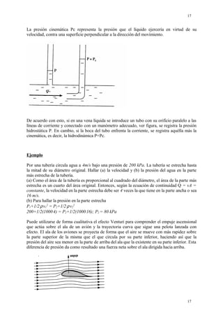 La presión cinemática Pc representa la presión que el líquido ejercería en virtud de su
velocidad, contra una superficie perpendicular a la dirección del movimiento.
De acuerdo con esto, si en una vena líquida se introduce un tubo con su orificio paralelo a las
líneas de corriente y conectado con un manómetro adecuado, ver figura, se registra la presión
hidrostática P. En cambio, si la boca del tubo enfrenta la corriente, se registra aquélla más la
cinemática, es decir, la hidrodinámica P+Pc.
Ejemplo
Por una tubería circula agua a 4m/s bajo una presión de 200 kPa. La tubería se estrecha hasta
la mitad de su diámetro original. Hallar (a) la velocidad y (b) la presión del agua en la parte
más estrecha de la tubería.
(a) Como el área de la tubería es proporcional al cuadrado del diámetro, el área de la parte más
estrecha es un cuarto del área original. Entonces, según la ecuación de continuidad Q = vA =
constante, la velocidad en la parte estrecha debe ser 4 veces la que tiene en la parte ancha o sea
16 m/s.
(b) Para hallar la presión en la parte estrecha
P1+1/2.
ρ.
v1
2
= P2+1/2.
ρ.
v2
2
200+1/2(1000.
4) = P2+1/2(1000.
16); P2 = 80 kPa
Puede utilizarse de forma cualitativa el efecto Venturi para comprender el empuje ascensional
que actúa sobre el ala de un avión y la trayectoria curva que sigue una pelota lanzada con
efecto. El ala de los aviones se proyecta de forma que el aire se mueve con más rapidez sobre
la parte superior de la misma que el que circula por su parte inferior, haciendo así que la
presión del aire sea menor en la parte de arriba del ala que la existente en su parte inferior. Esta
diferencia de presión da como resultado una fuerza neta sobre el ala dirigida hacia arriba.
17
17
 