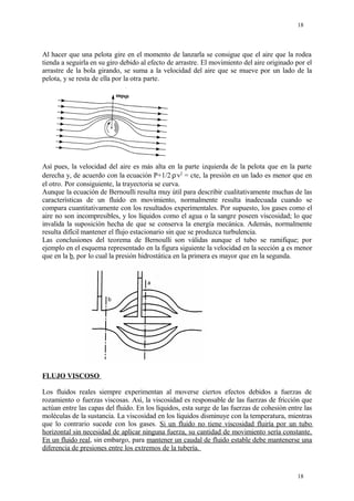 Al hacer que una pelota gire en el momento de lanzarla se consigue que el aire que la rodea
tienda a seguirla en su giro debido al efecto de arrastre. El movimiento del aire originado por el
arrastre de la bola girando, se suma a la velocidad del aire que se mueve por un lado de la
pelota, y se resta de ella por la otra parte.
Así pues, la velocidad del aire es más alta en la parte izquierda de la pelota que en la parte
derecha y, de acuerdo con la ecuación P+1/2.
ρ.
v2
= cte, la presión en un lado es menor que en
el otro. Por consiguiente, la trayectoria se curva.
Aunque la ecuación de Bernoulli resulta muy útil para describir cualitativamente muchas de las
características de un fluido en movimiento, normalmente resulta inadecuada cuando se
compara cuantitativamente con los resultados experimentales. Por supuesto, los gases como el
aire no son incompresibles, y los líquidos como el agua o la sangre poseen viscosidad; lo que
invalida la suposición hecha de que se conserva la energía mecánica. Además, normalmente
resulta difícil mantener el flujo estacionario sin que se produzca turbulencia.
Las conclusiones del teorema de Bernoulli son válidas aunque el tubo se ramifique; por
ejemplo en el esquema representado en la figura siguiente la velocidad en la sección a es menor
que en la b, por lo cual la presión hidrostática en la primera es mayor que en la segunda.
FLUJO VISCOSO
Los fluidos reales siempre experimentan al moverse ciertos efectos debidos a fuerzas de
rozamiento o fuerzas viscosas. Así, la viscosidad es responsable de las fuerzas de fricción que
actúan entre las capas del fluido. En los líquidos, esta surge de las fuerzas de cohesión entre las
moléculas de la sustancia. La viscosidad en los líquidos disminuye con la temperatura, mientras
que lo contrario sucede con los gases. Si un fluido no tiene viscosidad fluiría por un tubo
horizontal sin necesidad de aplicar ninguna fuerza, su cantidad de movimiento sería constante.
En un fluido real, sin embargo, para mantener un caudal de fluido estable debe mantenerse una
diferencia de presiones entre los extremos de la tubería.
18
18
 