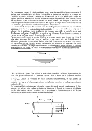 De esta manera, cuando el trabajo realizado contra estas fuerzas disipativas es comparable al
trabajo total realizado sobre el fluido o al cambio de su energía mecánica, la ecuación de
Bernoulli no puede utilizarse. La ecuación de Bernoulli es siempre válida para fluidos en
reposo, ya que en este caso las fuerzas viscosas no tienen ningún efecto, pero para los fluidos
en movimiento se ha de evaluar los efectos de dichas fuerzas. Por ejemplo, la ecuación de
Bernoulli puede dar una descripción adecuada del flujo de la sangre en las arterias mayores de
los mamíferos, pero no en los conductos sanguíneos más estrechos.
De acuerdo con la ecuación de Bernoulli, si un fluido “fluye” estacionariamente por una tubería
horizontal estrecha y de sección transversal constante, la presión no cambia a lo largo de la
tubería. En la práctica, como señalamos, se observa una caída de presión según nos
desplazamos en la dirección del flujo: se requiere una diferencia de presión para conseguir la
circulación de un fluido a través de un tubo horizontal.
Es necesaria esta diferencia de presión debido a la fuerza de arrastre o de frenado que ejerce el
tubo sobre la capa de fluido en contacto con él y a la que ejerce cada capa de fluido sobre la
adyacente que se esta moviendo con distinta velocidad. Estas fuerzas de arrastre o de frenado
se denominan fuerzas viscosas. Como resultado de su presencia, la velocidad del fluido
tampoco es constante a lo largo del diámetro de la tubería siendo mayor cerca de su centro y
menor cerca de sus bordes, en donde el fluido entra en contacto con las paredes de la misma
vmax
Esta estructura de capas o flujo laminar se presenta en los fluidos viscosos a baja velocidad, en
este caso puede considerase la velocidad media como la mitad de la velocidad máxima
v vmax=
1
2
. Cuando la velocidad del fluido aumenta suficientemente, el flujo cambia de
carácter y se vuelve turbulento, apareciendo torbellinos o remolinos irregulares denominados
en inglés eddys.
En general, el flujo turbulento es indeseable ya que disipa más energía mecánica que el flujo
laminar. Los aviones y los coches se diseñan de forma que el flujo de aire en sus proximidades
sea lo más laminar posible. Asimismo, en la naturaleza el flujo sanguíneo en el sistema
circulatorio es normalmente laminar en vez de turbulento
19
19
1 2
L
P1 P2
v
Radio r
 