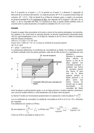 Sea Pl la presión en el punto 1 y P2 la presión en el punto 2 a distancia L (siguiendo la
dirección de la corriente) del anterior. La caída de presión ∆P=Pl-P2 es proporcional al flujo de
volumen: ∆P = Pl-P2 = R.
Q, en donde Q es el flujo de volumen, gasto o caudal, y la constante
de proporcionalidad R es la resistencia al flujo, que depende de la longitud L del tubo, de su
radio r y de la viscosidad del flujo. La resistencia al flujo se puede definir también como el
cociente entre la caída de presión y el caudal (en unidades Pa.
s/m3
o torr.
s/cm3
)
Ejemplo
Cuando la sangre fluye procedente de la aorta a través de las arterias principales, las arteriolas,
los capilares y las venas hasta la aurícula derecha, la presión (manometrica) desciende desde
100 torr aproximadamente a cero. Si el flujo de volumen es de 0,8 litros/s, hallar la resistencia
total del sistema circulatorio.
100 torr=13.3 kPa=1.33 104
N/m2
.
Como 1litro=1000 cm3
=10-3
m3
, se tiene en virtud de la ecuación anterior
∆P=Pl-P2=Q.
R
R = ∆P/Q = 1.66107
Ns/m2
A continuación definiremos el coeficiente de viscosidad de un fluido. En el dibujo se muestra
un fluido confinado entre dos placas paralelas, cada una de ellas de área A y separadas por una
distancia y.
Mientras se mantiene
la placa inferior en
reposo, se tira de la
placa superior con
velocidad constante v
mediante una fuerza
F. Es necesario ejercer
una fuerza F para
tirar de la placa
superior porque el
fluido próximo a la
placa ejerce una
fuerza viscosa de
arrastre que se opone
al movimiento. La
velocidad del fluido
entre las placas es prácticamente igual a v en un lugar próximo a la placa superior y próxima a
cero cerca de la placa inferior y varia linealmente con la altura entre las placas.
La fuerza F resulta ser inversamente proporcional a la separación z entre las placas F=η
vA
z
.
η es el coeficiente de viscosidad. La unidad de viscosidad en el SI es el N.
s/m2
=Pa.
s. (Pascales
por segundo)
Una unidad de uso común es el Poise.
De esta manera η=
F
A
v
z
= F
z
A v
⋅
⋅
y el Poise será
1
1
1
1 2
dina
cm
cm
segundo
cm
⋅
⋅
=
gramo
segundo cm⋅
.
Como en el SI la viscosidad se mide en Pa.
s,
20
20
y
A (área de las placas)
Velocidades diferentes para cada placa de
líquido
F
 