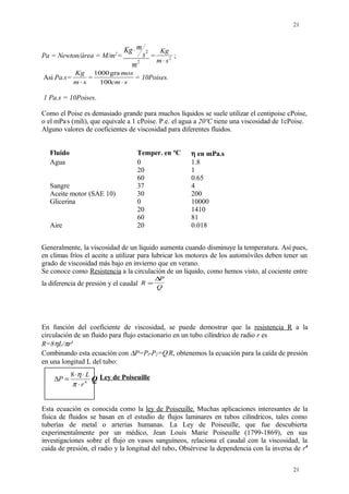 Pa = Newton/área = M/m2
=
Kg m
s
m
⋅ 2
2
=
Kg
m s⋅ 2 ;
Así Pa.s=
Kg
m s⋅
=
1000
100
gra mos
cm s⋅
= 10Poises.
1 Pa.s = 10Poises.
Como el Poise es demasiado grande para muchos líquidos se suele utilizar el centipoise cPoise,
o el mPa.
s (mili), que equivale a 1 cPoise. P.e. el agua a 20ºC tiene una viscosidad de 1cPoise.
Alguno valores de coeficientes de viscosidad para diferentes fluidos.
Fluido Temper. en ºC η en mPa.s
Agua 0 1.8
20 1
60 0.65
Sangre 37 4
Aceite motor (SAE 10) 30 200
Glicerina 0 10000
20 1410
60 81
Aire 20 0.018
Generalmente, la viscosidad de un líquido aumenta cuando disminuye la temperatura. Así pues,
en climas fríos el aceite a utilizar para lubricar los motores de los automóviles deben tener un
grado de viscosidad más bajo en invierno que en verano.
Se conoce como Resistencia a la circulación de un líquido, como hemos visto, al cociente entre
la diferencia de presión y el caudal R
P
Q
=
∆
En función del coeficiente de viscosidad, se puede demostrar que la resistencia R a la
circulación de un fluido para flujo estacionario en un tubo cilíndrico de radio r es
R=8ηL/πr4
Combinando esta ecuación con ∆P=Pl-P2=Q.
R, obtenemos la ecuación para la caída de presión
en una longitud L del tubo:
Ley de Poiseuille
Esta ecuación es conocida como la ley de Poiseuille. Muchas aplicaciones interesantes de la
física de fluidos se basan en el estudio de flujos laminares en tubos cilíndricos, tales como
tuberías de metal o arterias humanas. La Ley de Poiseuille, que fue descubierta
experimentalmente por un médico, Jean Louis Marie Poiseuille (1799-1869), en sus
investigaciones sobre el flujo en vasos sanguíneos, relaciona el caudal con la viscosidad, la
caída de presión, el radio y la longitud del tubo. Obsérvese la dependencia con la inversa de r4
21
21
4
8
r
L
P
⋅
⋅⋅
=∆
π
η
Q
 