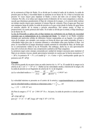 de la resistencia al flujo de fluido. Si se divide por la mitad el radio de la tubería, la caída de
presión para un flujo y viscosidad dados se aumenta en un factor de 16; o bien se necesita una
presión 16 veces mayor para impulsar el fluido a través del tubo con el mismo flujo de
volumen. Por ello, si se reduce por alguna razón el diámetro de los vasos sanguíneos o arterias,
sucede que disminuye grandemente el flujo de volumen de la sangre, o el corazón debe realizar
un trabajo mucho mayor para mantener el mismo flujo de volumen. Para el agua que fluye por
una manguera larga de jardín, la caída de presión es la que existe desde la fuente de agua hasta
el extremo abierto de la misma a presión atmosférica. Del mismo modo, el flujo es
proporcional a la cuarta potencia del radio. Si el radio se divide por la mitad, el flujo disminuye
en un factor de 16.
La ley de Poiseuille se aplica sólo al flujo laminar (no turbulento) de un fluido de viscosidad
constante que es independiente de la velocidad del fluido. La sangre es un fluido complejo
formado por partículas sólidas de diferentes formas suspendidas en un líquido. Los glóbulos
rojos de la sangre, por ejemplo, son cuerpos en forma de disco que están orientados al azar a
velocidades bajas pero que se orientan (alinean) a velocidades altas para facilitar el flujo. Así
pues, la viscosidad de la sangre disminuye cuando aumenta la velocidad de flujo, de forma que
no es estrictamente válida la ley de Poiseuille. Sin embargo, dicha ley es una aproximación
muy útil a la hora de obtener una comprensión cualitativa del flujo sanguíneo.
La potencia (aquí como energía consumida por unidad de tiempo) necesaria para mantener el
flujo en un sistema viscoso, puede aproximarse teniendo en cuenta que la fuerza necesaria es F
= ∆P.
A; la potencia W = F.
v y el caudal Q = A.
v. Como v=Q/A, sustituyendo queda que la
potencia será W=∆P.
Q.
Ejemplo
Una arteria grande de un perro tiene un radio interior de 4 x 10-3
m. El caudal de la sangre en la
arteria es de 1 cm3
s-1
= 10-6
m3
s-1
. Hallar (a) las velocidades media y máxima de la sangre; (b)
la caída de presión en un fragmento de arteria de 0,1 m de longitud.
(a) La velocidad media es v
Gasto
Area
= =
Q
Rπ 2 =
10
410
6
3
−
−
π( )
=1.9910-2
m/s
La velocidad máxima se presenta en el centro de la artería y experimentalmente se encuentra
que la velocidad media y máxima se relacionan como v vmax=
1
2
, así
vmax = 2 v = 3.98 10-2
m/s
(b) Para la sangre a 37 ºC η= 2.084 10-3
Pa s. Así pues, la caída de presión se calcula a partir
de
∆P=(8ηL/πR4
).
Q
pero Q = v .
Α = v .
πR2
; luego ∆P=8ηL v /R2
=2.07 Pa
FLUJO TURBULENTO
22
22
 
