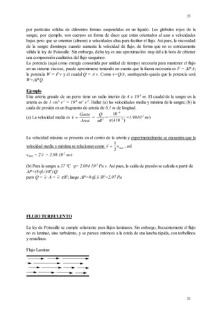 23
23
por partículas sólidas de diferentes formas suspendidas en un líquido. Los glóbulos rojos de la
sangre, por ejemplo, son cuerpos en forma de disco que están orientados al azar a velocidades
bajas pero que se orientan (alinean) a velocidades altas para facilitar el flujo. Así pues, la viscosidad
de la sangre disminuye cuando aumenta la velocidad de flujo, de forma que no es estrictamente
válida la ley de Poiseuille. Sin embargo, dicha ley es una aproximación muy útil a la hora de obtener
una comprensión cualitativa del flujo sanguíneo.
La potencia (aquí como energía consumida por unidad de tiempo) necesaria para mantener el flujo
en un sistema viscoso, puede aproximarse teniendo en cuenta que la fuerza necesaria es F = P.
A;
la potencia W = F.
v y el caudal Q = A.
v. Como v=Q/A, sustituyendo queda que la potencia será
W=P.
Q.
Ejemplo
Una arteria grande de un perro tiene un radio interior de 4 x 10-3
m. El caudal de la sangre en la
arteria es de 1 cm3
s-1
= 10-6
m3
s-1
. Hallar (a) las velocidades media y máxima de la sangre; (b) la
caída de presión en un fragmento de arteria de 0,1 m de longitud.
(a) La velocidad media es v
Gasto
Area
 =
Q
R
 2 =
10
410
6
3


( )
=1.9910-2
m/s
La velocidad máxima se presenta en el centro de la artería y experimentalmente se encuentra que la
velocidad media y máxima se relacionan como v vmax

1
2
, así
vmax = 2 v = 3.98 10-2
m/s
(b) Para la sangre a 37 ºC = 2.084 10-3
Pa s. Así pues, la caída de presión se calcula a partir de
P=(8L/R4
).
Q
pero Q = v .
= v .
R2
; luego P=8Lv /R2
=2.07 Pa
FLUJO TURBULENTO
La ley de Poiseuille se cumple solamente para flujos laminares. Sin embargo, frecuentemente el flujo
no es laminar, sino turbulento, y se parece entonces a la estela de una lancha rápida, con torbellinos
y remolinos.
Flujo Laminar
 