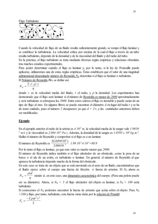 24
24
Flujo Turbulento
Cuando la velocidad de flujo de un fluido resulta suficientemente grande, se rompe el flujo laminar y
se establece la turbulencia. La velocidad crítica por encima de la cual el flujo a través de un tubo
resulta turbulento, depende de la densidad y de la viscosidad del fluido y del radio del tubo.
En la práctica, el flujo turbulento se trata mediante diversas reglas empíricas y relaciones obtenidas
tras muchos estudios experimentales.
Para poder determinar cuándo el flujo es laminar y, por lo tanto, si la ley de Poiseuille puede
aplicarse, utilizaremos una de estas reglas empíricas. Éstas establecen que el valor de una magnitud
adimensional denominada número de Reynolds NR determina si el flujo es laminar o turbulento.
El Número de Reynolds NR, se define así:
N
r v
R 
  
2 

donde v es la velocidad media del fluido, r el radio, y  la densidad. Los experimentos han
demostrado que el flujo será laminar si el número de Reynolds es menor de 2000 aproximadamente
y será turbulento si sobrepasa los 3000. Entre estos valores el flujo es inestable y puede variar de un
tipo de flujo al otro. En algunos libros se puede encontrar el diámetro d en lugar del radio r y se ha
de tener cuidado, pues el número 2 desaparece ya que d = 2.
r, y las cantidades anteriores deben
ser modificadas.
Ejemplo
En el ejemplo anterior el radio de la arteria es 4 10-3
m, la velocidad media de la sangre vale 1.9910-
2
m/s y la viscosidad es 2.084 10-3
Pa s. Además, la densidad de la sangre es 1.0595 x 103
kg m-3
.
Hallar el número de Reynolds y comprobar si el flujo es o no laminar.
El número de Reynolds es
2 1059510
2 08410
3
3
( . )
. 
.
1.99 10-2.
4 10-3
=80.9
Por lo tanto el flujo es laminar, ya que este valor es mucho menor que 2000.
El número de Reynolds indica también si el flujo alrededor de un obstáculo, como la proa de un
barco o el ala de un avión, es turbulento o laminar. En general, el número de Reynolds al que
aparece la turbulencia depende mucho de la forma del obstáculo.
En este caso se trata de un objeto que se está moviendo en el seno de un fluido, encontrándose que
el fluido ejerce sobre el cuerpo una fuerza de fricción o fuerza de arrastre. El NR ahora es
N
vd
R 


siendo d, en este caso, una dimensión característica del cuerpo. (Para una pelota puede
ser su diámetro). Ahora, si NR < 5 el flujo alrededor del objeto es laminar, si NR > 100 sería
turbulento.
Si conocemos el NR podemos encontrar la fuerza de arrastre que actúa sobre el objeto. Para NR
>100 y flujo, por tanto, turbulento, esta fuerza viene dada por la relación de Prandtl:
F
C r v
d 
  2 2
2
 