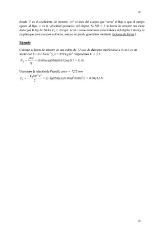 25
25
donde C es el coeficiente de arrastre, r2
el área del cuerpo que “vería” el flujo o que el cuerpo
opone al flujo. v es la velocidad promedio del objeto. Si NR < 5 la fuerza de arrastre nos viene
dada por la ley de Stoke Fd = -6rv. (con r como dimensión característica del objeto. Esta ley es
en principio para cuerpos esféricos, aunque se puede generalizar mediante factores de forma )
Ejemplo
Calcular la fuerza de arrastre de una esfera de 12 mm de diámetro moviéndose a 8 cm/s en un
aceite con h= 0.1 Ns/m2
y  = 850 kg/m3
. Suponemos C = 5.3
N
vd
R 


= (0.08m/s)(850)(0.012m)/0.1 = 8.16
Usaremos la relación de Prandtl, con r = 12/2 mm
F
C r v
d 
  2 2
2
= (5.3)(850)()(0.006)2
(0.08)2
/2 = 0.00163 N
 