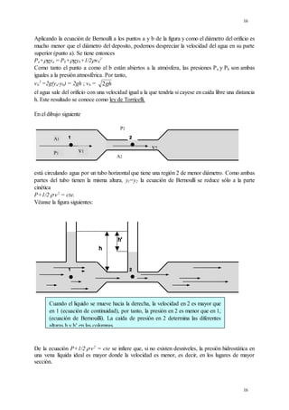 16
16
Aplicando la ecuación de Bernoulli a los puntos a y b de la figura y como el diámetro del orificio es
mucho menor que el diámetro del deposito, podemos despreciar la velocidad del agua en su parte
superior (punto a). Se tiene entonces
Pa+gya = Pb+gyb+1/2vb
2
Como tanto el punto a como el b están abiertos a la atmósfera, las presiones Pa y Pb son ambas
iguales a la presión atmosférica. Por tanto,
vb
2
=2g(ya-yb) = 2gh ; vb = 2gh
el agua sale del orificio con una velocidad igual a la que tendría si cayese en caída libre una distancia
h. Este resultado se conoce como ley de Torricelli.
En el dibujo siguiente
P2
A2
P1
A1
v1
v2
está circulando agua por un tubo horizontal que tiene una región 2 de menor diámetro. Como ambas
partes del tubo tienen la misma altura, yl=y2 la ecuación de Bernoulli se reduce sólo a la parte
cinética
P+1/2.

v2
= cte.
Véanse la figura siguientes:
De la ecuación P+1/2.

v2
= cte se infiere que, si no existen desniveles, la presión hidrostática en
una vena líquida ideal es mayor donde la velocidad es menor, es decir, en los lugares de mayor
sección.
Cuando el liquido se mueve hacia la derecha, la velocidad en 2 es mayor que
en 1 (ecuación de continuidad), por tanto, la presión en 2 es menor que en 1,
(ecuación de Bernouilli). La caída de presión en 2 determina las diferentes
alturas h y h’ en las columnas
 