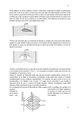 18
18
Puede utilizarse de forma cualitativa el efecto Venturi para comprender el empuje ascensional que
actúa sobre el ala de un avión y la trayectoria curva que sigue una pelota lanzada con efecto. El ala
de los aviones se proyecta de forma que el aire se mueve con más rapidez sobre la parte superior de
la misma que el que circula por su parte inferior, haciendo así que la presión del aire sea menor en la
parte de arriba del ala que la existente en su parte inferior. Esta diferencia de presión da como
resultado una fuerza neta sobre el ala dirigida hacia arriba.
Al hacer que una pelota gire en el momento de lanzarla se consigue que el aire que la rodea tienda a
seguirla en su giro debido al efecto de arrastre. El movimiento del aire originado por el arrastre de la
bola girando, se suma a la velocidad del aire que se mueve por un lado de la pelota, y se resta de
ella por la otra parte.
Así pues, la velocidad del aire es más alta en la parte izquierda de la pelota que en la parte derecha
y, de acuerdo con la ecuación P+1/2.

v2
= cte, la presión en un lado es menor que en el otro. Por
consiguiente, la trayectoria se curva.
Aunque la ecuación de Bernoulli resulta muy útil para describir cualitativamente muchas de las
características de un fluido en movimiento, normalmente resulta inadecuada cuando se compara
cuantitativamente con los resultados experimentales. Por supuesto, los gases como el aire no son
incompresibles, y los líquidos como el agua o la sangre poseen viscosidad; lo que invalida la
suposición hecha de que se conserva la energía mecánica. Además, normalmente resulta difícil
mantener el flujo estacionario sin que se produzca turbulencia.
Las conclusiones del teorema de Bernoulli son válidas aunque el tubo se ramifique; por ejemplo en el
esquema representado en la figura siguiente la
velocidad en la sección a es menor que en la b,
por lo cual la presión hidrostática en la primera es
mayor que en la segunda.
 