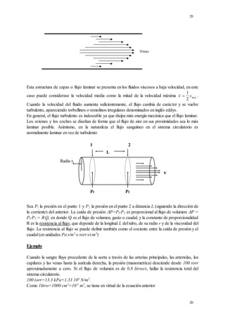 20
20
vmax
Esta estructura de capas o flujo laminar se presenta en los fluidos viscosos a baja velocidad, en este
caso puede considerase la velocidad media como la mitad de la velocidad máxima v vmax

1
2
.
Cuando la velocidad del fluido aumenta suficientemente, el flujo cambia de carácter y se vuelve
turbulento, apareciendo torbellinos o remolinos irregulares denominados en inglés eddys.
En general, el flujo turbulento es indeseable ya que disipa más energía mecánica que el flujo laminar.
Los aviones y los coches se diseñan de forma que el flujo de aire en sus proximidades sea lo más
laminar posible. Asimismo, en la naturaleza el flujo sanguíneo en el sistema circulatorio es
normalmente laminar en vez de turbulento
Sea Pl la presión en el punto 1 y P2 la presión en el punto 2 a distancia L (siguiendo la dirección de
la corriente) del anterior. La caída de presión P=Pl-P2 es proporcional al flujo de volumen: P =
Pl-P2 = R.
Q, en donde Q es el flujo de volumen, gasto o caudal, y la constante de proporcionalidad
R es la resistencia al flujo, que depende de la longitud L del tubo, de su radio r y de la viscosidad del
flujo. La resistencia al flujo se puede definir también como el cociente entre la caída de presión y el
caudal (en unidades Pa.
s/m3
o torr.
s/cm3
)
Ejemplo
Cuando la sangre fluye procedente de la aorta a través de las arterias principales, las arteriolas, los
capilares y las venas hasta la aurícula derecha, la presión (manometrica) desciende desde 100 torr
aproximadamente a cero. Si el flujo de volumen es de 0,8 litros/s, hallar la resistencia total del
sistema circulatorio.
100 torr=13.3 kPa=1.33 104
N/m2
.
Como 1litro=1000 cm3
=10-3
m3
, se tiene en virtud de la ecuación anterior
1 2
L
P1 P2
v
Radio r
 