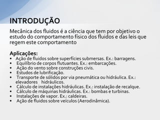INTRODUÇÃO
Mecânica dos fluidos é a ciência que tem por objetivo o
estudo do comportamento físico dos fluidos e das leis que
regem este comportamento

Aplicações:
•
•
•
•
•
•
•
•
•

Ação de fluidos sobre superfícies submersas. Ex.: barragens.
Equilíbrio de corpos flutuantes. Ex.: embarcações.
Ação do vento sobre construções civis.
Estudos de lubrificação.
Transporte de sólidos por via pneumática ou hidráulica. Ex.:
elevadores hidráulicos.
Cálculo de instalações hidráulicas. Ex.: instalação de recalque.
Cálculo de máquinas hidráulicas. Ex.: bombas e turbinas.
Instalações de vapor. Ex.: caldeiras.
Ação de fluidos sobre veículos (Aerodinâmica).

 