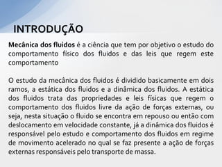 INTRODUÇÃO
Mecânica dos fluidos é a ciência que tem por objetivo o estudo do
comportamento físico dos fluidos e das leis que regem este
comportamento
O estudo da mecânica dos fluidos é dividido basicamente em dois
ramos, a estática dos fluidos e a dinâmica dos fluidos. A estática
dos fluidos trata das propriedades e leis físicas que regem o
comportamento dos fluidos livre da ação de forças externas, ou
seja, nesta situação o fluido se encontra em repouso ou então com
deslocamento em velocidade constante, já a dinâmica dos fluidos é
responsável pelo estudo e comportamento dos fluidos em regime
de movimento acelerado no qual se faz presente a ação de forças
externas responsáveis pelo transporte de massa.

 