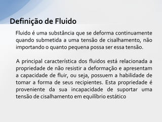 Definição de Fluido
Fluido é uma substância que se deforma continuamente
quando submetida a uma tensão de cisalhamento, não
importando o quanto pequena possa ser essa tensão.
A principal característica dos fluidos está relacionada a
propriedade de não resistir a deformação e apresentam
a capacidade de fluir, ou seja, possuem a habilidade de
tomar a forma de seus recipientes. Esta propriedade é
proveniente da sua incapacidade de suportar uma
tensão de cisalhamento em equilíbrio estático

 