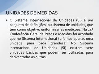 UNIDADES DE MEDIDAS
• O Sistema Internacional de Unidades (SI) é um
conjunto de definições, ou sistema de unidades, que
tem como objetivo uniformizar as medições. Na 14ª
Conferência Geral de Pesos e Medidas foi acordado
que no Sistema Internacional teríamos apenas uma
unidade para cada grandeza. No Sistema
Internacional de Unidades (SI) existem sete
unidades básicas que podem ser utilizadas para
derivar todas as outras.

 