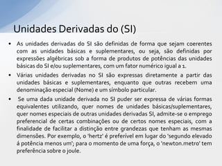 Unidades Derivadas do (SI)
• As unidades derivadas do SI são definidas de forma que sejam coerentes
com as unidades básicas e suplementares, ou seja, são definidas por
expressões algébricas sob a forma de produtos de potências das unidades
básicas do SI e/ou suplementares, com um fator numérico igual a 1.

• Várias unidades derivadas no SI são expressas diretamente a partir das
unidades básicas e suplementares, enquanto que outras recebem uma
denominação especial (Nome) e um símbolo particular.
• Se uma dada unidade derivada no SI puder ser expressa de várias formas
equivalentes utilizando, quer nomes de unidades básicas/suplementares,
quer nomes especiais de outras unidades derivadas SI, admite-se o emprego
preferencial de certas combinações ou de certos nomes especiais, com a
finalidade de facilitar a distinção entre grandezas que tenham as mesmas
dimensões. Por exemplo, o 'hertz' é preferível em lugar do 'segundo elevado
á potência menos um'; para o momento de uma força, o 'newton.metro' tem
preferência sobre o joule.

 