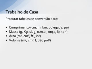 Trabalho de Casa
Procurar tabelas de conversão para:
•
•
•
•

Comprimento (cm, m, km, polegada, pé)
Massa (g, Kg, slug, u.m.a., onça, lb, ton)
Área (m², cm², ft², in²)
Volume (m³, cm³, l, pé³, pol³)

 