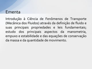 Ementa
Introdução à Ciência de Fenômenos de Transporte
(Mecânica dos Fluidos) através da definição de fluido e
suas principais propriedades e leis fundamentais;
estudo dos principais aspectos da manometria,
empuxo e estabilidade e das equações de conservação
da massa e da quantidade de movimento.

 