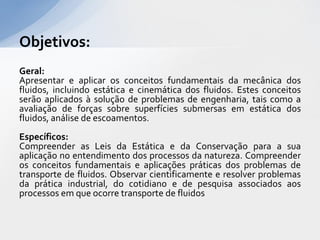 Objetivos:
Geral:
Apresentar e aplicar os conceitos fundamentais da mecânica dos
fluidos, incluindo estática e cinemática dos fluidos. Estes conceitos
serão aplicados à solução de problemas de engenharia, tais como a
avaliação de forças sobre superfícies submersas em estática dos
fluidos, análise de escoamentos.
Específicos:
Compreender as Leis da Estática e da Conservação para a sua
aplicação no entendimento dos processos da natureza. Compreender
os conceitos fundamentais e aplicações práticas dos problemas de
transporte de fluidos. Observar cientificamente e resolver problemas
da prática industrial, do cotidiano e de pesquisa associados aos
processos em que ocorre transporte de fluidos

 