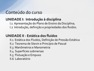Conteúdo do curso
UNIDADE I: Introdução à disciplina
I.1 Apresentação do Plano de Ensino da Disciplina;
I.2 Introdução, definição e propriedades dos fluidos.

UNIDADE II - Estática dos fluidos
II.1
II.2
II.3
II.4
II.5
II.6

Estática dos Fluidos, Definição de Pressão Estática
Teorema de Stevin e Princípio de Pascal
Manômetros e Manometria
Superfícies submersas
Flutuação e Empuxo
Laboratório

 