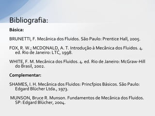 Bibliografia:
Básica:
BRUNETTI, F. Mecânica dos Fluidos. São Paulo: Prentice Hall, 2005.

FOX, R. W.; MCDONALD, A. T. Introdução à Mecânica dos Fluidos. 4.
ed. Rio de Janeiro: LTC, 1998.
WHITE, F. M. Mecânica dos Fluidos. 4. ed. Rio de Janeiro: McGraw-Hill
do Brasil, 2002.
Complementar:
SHAMES, I. H. Mecânica dos Fluidos: Princfpios Básicos. São Paulo:
Edgard Blücher Ltda., 1973.
MUNSON, Bruce R. Munson. Fundamentos de Mecânica dos Fluidos.
SP: Edgard Blücher, 2004.

 