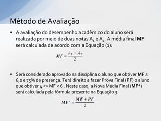 Método de Avaliação
• A avaliação do desempenho acadêmico do aluno será
realizada por meio de duas notas A1 e A2. A média final MF
será calculada de acordo com a Equação (1):

• Será considerado aprovado na disciplina o aluno que obtiver MF 
6,0 e 75% de presença. Terá direito a fazer Prova Final (PF) o aluno
que obtiver 4 <= MF < 6 . Neste caso, a Nova Média Final (MF*)
será calculada pela fórmula presente na Equação 3.

 