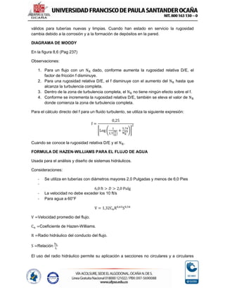 válidos para tuberías nuevas y limpias. Cuando han estado en servicio la rugosidad
cambia debido a la corrosión y a la formación de depósitos en la pared.
DIAGRAMA DE MOODY
En la figura 8,6 (Pag 237)
Observaciones:
1. Para un flujo con un NR dado, conforme aumenta la rugosidad relativa D/E, el
factor de fricción f disminuye.
2. Para una rugosidad relativa D/E, el f disminuye con el aumento del NR hasta que
alcanza la turbulencia completa.
3. Dentro de la zona de turbulencia completa, el NR no tiene ningún efecto sobre el f.
4. Conforme se incrementa la rugosidad relativa D/E, también se eleva el valor de NR
donde comienza la zona de turbulencia completa.
Para el cálculo directo del f para un fluido turbulento, se utiliza la siguiente expresión:
f =
0,25
[Log (
1
3,7(
D
E
)
+
5,74
NR
0,9)]
2
Cuando se conoce la rugosidad relativa D/E y el NR.
FORMULA DE HAZEN-WILLIAMS PARA EL FLUJO DE AGUA
Usada para el análisis y diseño de sistemas hidráulicos.
Consideraciones:
- Se utiliza en tuberías con diámetros mayores 2,0 Pulgadas y menos de 6,0 Pies
-
6,0 ft > 𝐷 > 2,0 Pulg
- La velocidad no debe exceder los 10 ft/s
- Para agua a 60°F
V = 1,32CnR0,63
S0,54
V =Velocidad promedio del flujo.
Cn =Coeficiente de Hazen-Williams.
R =Radio hidráulico del conducto del flujo.
S =Relación
hL
L
El uso del radio hidráulico permite su aplicación a secciones no circulares y a circulares
 
