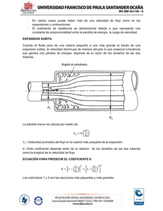 - En ciertos casos puede haber más de una velocidad de flujo como en las
expansiones y contracciones.
- El coeficiente de resistencia es adimensional debido a que representa una
constante de proporcionalidad entre la perdida de energía la carga de velocidad.
EXPANSION SUBITA
Cuando el fluido para de una tubería pequeña a una más grande at través de una
expansión súbita, la velocidad disminuye de manera abrupta lo que ocasiona turbulencia
que genera una pérdida de energía, depende de la razón de los tamaños de las dos
tuberías.
La pérdida menor se calcula por medio de:
hL = K (
V1
2
2g
)
V1 =Velocidad promedio del flujo en la tubería más pequeña de la expansión.
K =Este coeficiente depende tanto de la relación de los tamaños de las dos tuberías
como la longitud de la velocidad de flujo.
ECUACIÓN PARA PREDECIR EL COEFICIENTE K
K = [1 − (
A1
A2
)]
2
= [1 − (
D1
D2
)
2
]
2
Los subíndices 1 y 2 son las secciones más pequeñas y más grandes.
 