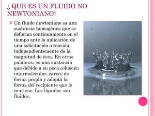 ¿ QUE ES UN FLUIDO NO NEWTONIANO ? Un fluido newtoniano es una sustancia homogénea que se deforma continuamente en el tiempo ante la aplicación de una solicitación o tensión, independientemente de la magnitud de ésta. En otras palabras, es una sustancia que debido a su poca cohesión intermolecular, carece de forma propia y adopta la forma del recipiente que lo contiene. Los líquidos son fluidos. 